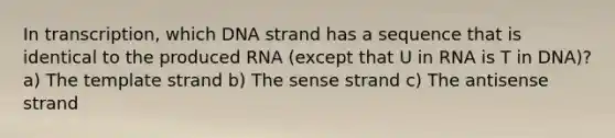 In transcription, which DNA strand has a sequence that is identical to the produced RNA (except that U in RNA is T in DNA)? a) The template strand b) The sense strand c) The antisense strand