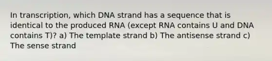 In transcription, which DNA strand has a sequence that is identical to the produced RNA (except RNA contains U and DNA contains T)? a) The template strand b) The antisense strand c) The sense strand