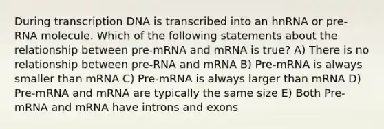 During transcription DNA is transcribed into an hnRNA or pre-RNA molecule. Which of the following statements about the relationship between pre-mRNA and mRNA is true? A) There is no relationship between pre-RNA and mRNA B) Pre-mRNA is always smaller than mRNA C) Pre-mRNA is always larger than mRNA D) Pre-mRNA and mRNA are typically the same size E) Both Pre-mRNA and mRNA have introns and exons