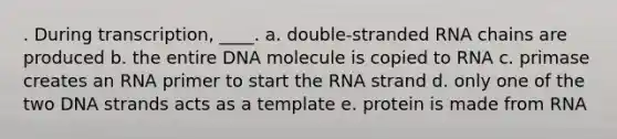 . During transcription, ____. a. double-stranded RNA chains are produced b. the entire DNA molecule is copied to RNA c. primase creates an RNA primer to start the RNA strand d. only one of the two DNA strands acts as a template e. protein is made from RNA