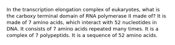 In the transcription elongation complex of eukaryotes, what is the carboxy terminal domain of RNA polymerase II made of? It is made of 7 amino acids, which interact with 52 nucleotides in DNA. It consists of 7 amino acids repeated many times. It is a complex of 7 polypeptids. It is a sequence of 52 amino acids.