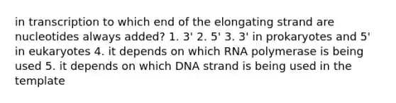 in transcription to which end of the elongating strand are nucleotides always added? 1. 3' 2. 5' 3. 3' in prokaryotes and 5' in eukaryotes 4. it depends on which RNA polymerase is being used 5. it depends on which DNA strand is being used in the template