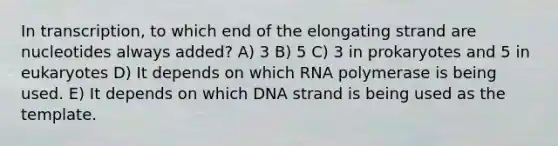 In transcription, to which end of the elongating strand are nucleotides always added? A) 3 B) 5 C) 3 in prokaryotes and 5 in eukaryotes D) It depends on which RNA polymerase is being used. E) It depends on which DNA strand is being used as the template.