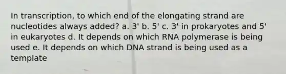 In transcription, to which end of the elongating strand are nucleotides always added? a. 3' b. 5' c. 3' in prokaryotes and 5' in eukaryotes d. It depends on which RNA polymerase is being used e. It depends on which DNA strand is being used as a template