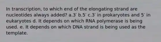 In transcription, to which end of the elongating strand are nucleotides always added? a.3′ b.5′ c.3′ in prokaryotes and 5′ in eukaryotes d. It depends on which RNA polymerase is being used. e. It depends on which DNA strand is being used as the template.