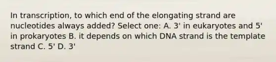 In transcription, to which end of the elongating strand are nucleotides always added? Select one: A. 3' in eukaryotes and 5' in prokaryotes B. it depends on which DNA strand is the template strand C. 5' D. 3'