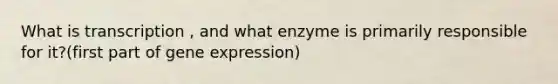 What is transcription , and what enzyme is primarily responsible for it?(first part of gene expression)