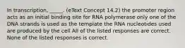 In transcription, _____. (eText Concept 14.2) the promoter region acts as an initial binding site for RNA polymerase only one of the DNA strands is used as the template the RNA nucleotides used are produced by the cell All of the listed responses are correct. None of the listed responses is correct.