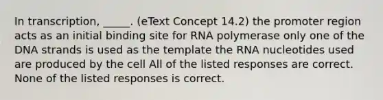 In transcription, _____. (eText Concept 14.2) the promoter region acts as an initial binding site for RNA polymerase only one of the DNA strands is used as the template the RNA nucleotides used are produced by the cell All of the listed responses are correct. None of the listed responses is correct.