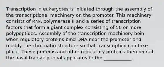 Transcription in eukaryotes is initiated through the assembly of the transcriptional machinery on the promoter. This machinery consists of RNA polymerase II and a series of transcription factors that form a giant complex consisting of 50 or more polypeptides. Assembly of the transcription machinery bein when regulatory proteins bind DNA near the promoter and modify the chromatin structure so that transcription can take place. These proteins and other regulatory proteins then recruit the basal transcriptional apparatus to the ____________.