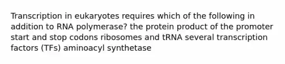 Transcription in eukaryotes requires which of the following in addition to RNA polymerase? the protein product of the promoter start and stop codons ribosomes and tRNA several transcription factors (TFs) aminoacyl synthetase