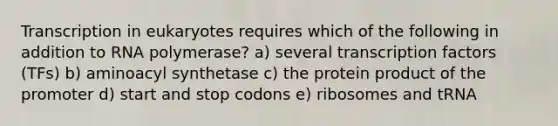 Transcription in eukaryotes requires which of the following in addition to RNA polymerase? a) several transcription factors (TFs) b) aminoacyl synthetase c) the protein product of the promoter d) start and stop codons e) ribosomes and tRNA