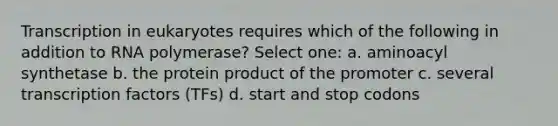 Transcription in eukaryotes requires which of the following in addition to RNA polymerase? Select one: a. aminoacyl synthetase b. the protein product of the promoter c. several transcription factors (TFs) d. start and stop codons