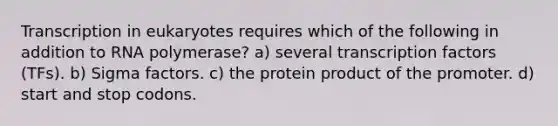 Transcription in eukaryotes requires which of the following in addition to RNA polymerase? a) several transcription factors (TFs). b) Sigma factors. c) the protein product of the promoter. d) start and stop codons.