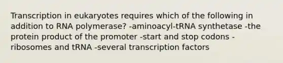 Transcription in eukaryotes requires which of the following in addition to RNA polymerase? -aminoacyl-tRNA synthetase -the protein product of the promoter -start and stop codons -ribosomes and tRNA -several transcription factors