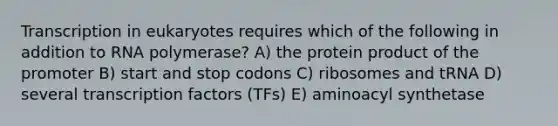 Transcription in eukaryotes requires which of the following in addition to RNA polymerase? A) the protein product of the promoter B) start and stop codons C) ribosomes and tRNA D) several transcription factors (TFs) E) aminoacyl synthetase