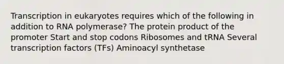 Transcription in eukaryotes requires which of the following in addition to RNA polymerase? The protein product of the promoter Start and stop codons Ribosomes and tRNA Several transcription factors (TFs) Aminoacyl synthetase