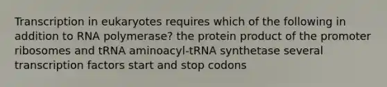 Transcription in eukaryotes requires which of the following in addition to RNA polymerase? the protein product of the promoter ribosomes and tRNA aminoacyl-tRNA synthetase several transcription factors start and stop codons