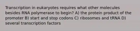 Transcription in eukaryotes requires what other molecules besides RNA polymerase to begin? A) the protein product of the promoter B) start and stop codons C) ribosomes and tRNA D) several transcription factors