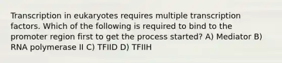 Transcription in eukaryotes requires multiple transcription factors. Which of the following is required to bind to the promoter region first to get the process started? A) Mediator B) RNA polymerase II C) TFIID D) TFIIH