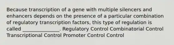 Because transcription of a gene with multiple silencers and enhancers depends on the presence of a particular combination of regulatory transcription factors, this type of regulation is called _______________. Regulatory Control Combinatorial Control Transcriptional Control Promoter Control Control