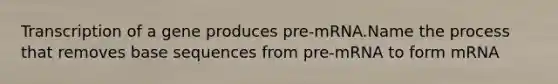 Transcription of a gene produces pre-mRNA.Name the process that removes base sequences from pre-mRNA to form mRNA