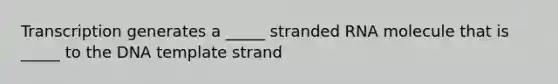 Transcription generates a _____ stranded RNA molecule that is _____ to the DNA template strand