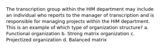 The transcription group within the HIM department may include an individual who reports to the manager of transcription and is responsible for managing projects within the HIM department. This is an example of which type of organization structure? a. Functional organization b. Strong matrix organization c. Projectized organization d. Balanced matrix