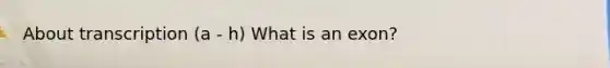 About transcription (a - h) What is an exon?