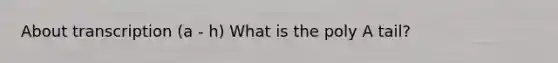 About transcription (a - h) What is the poly A tail?