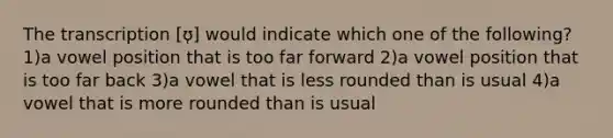 The transcription [ʊ̜] would indicate which one of the following? 1)a vowel position that is too far forward 2)a vowel position that is too far back 3)a vowel that is less rounded than is usual 4)a vowel that is more rounded than is usual