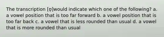 The transcription [ʊ̜]would indicate which one of the following? a. a vowel position that is too far forward b. a vowel position that is too far back c. a vowel that is less rounded than usual d. a vowel that is more rounded than usual