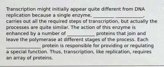 Transcription might initially appear quite different from <a href='https://www.questionai.com/knowledge/kofV2VQU2J-dna-replication' class='anchor-knowledge'>dna replication</a> because a single enzyme, _________ ____________, carries out all the required steps of transcription, but actually the processes are quite similar. The action of this enzyme is enhanced by a number of ____________ proteins that join and leave the polymerase at different stages of the process. Each _______________ protein is responsible for providing or regulating a special function. Thus, transcription, like replication, requires an array of proteins.