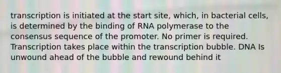 transcription is initiated at the start site, which, in bacterial cells, is determined by the binding of RNA polymerase to the consensus sequence of the promoter. No primer is required. Transcription takes place within the transcription bubble. DNA Is unwound ahead of the bubble and rewound behind it