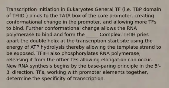 Transcription Initiation in Eukaryotes General TF (i.e. TBP domain of TFIID ) binds to the TATA box of the core promoter, creating conformational change in the promoter, and allowing more TFs to bind. Further conformational change allows the RNA polymerase to bind and form the _____ Complex. TFIIH pries apart the double helix at the transcription start site using the energy of ATP hydrolysis thereby allowing the template strand to be exposed. TFIIH also phosphorylates RNA polymerase, releasing it from the other TFs allowing elongation can occur. New RNA synthesis begins by the base-paring principle in the 5'- 3' direction. TFs, working with promoter elements together, determine the specificity of transcription.