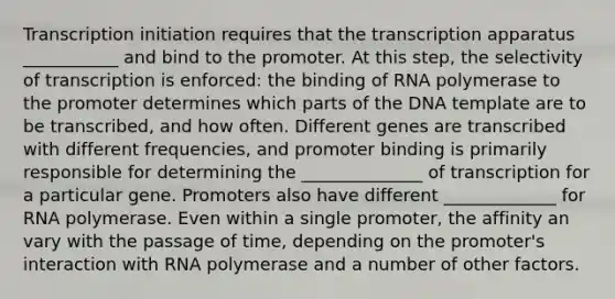 Transcription initiation requires that the transcription apparatus ___________ and bind to the promoter. At this step, the selectivity of transcription is enforced: the binding of RNA polymerase to the promoter determines which parts of the DNA template are to be transcribed, and how often. Different genes are transcribed with different frequencies, and promoter binding is primarily responsible for determining the ______________ of transcription for a particular gene. Promoters also have different _____________ for RNA polymerase. Even within a single promoter, the affinity an vary with the passage of time, depending on the promoter's interaction with RNA polymerase and a number of other factors.