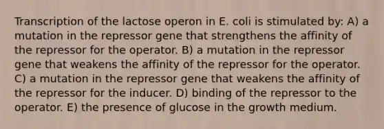 Transcription of the lactose operon in E. coli is stimulated by: A) a mutation in the repressor gene that strengthens the affinity of the repressor for the operator. B) a mutation in the repressor gene that weakens the affinity of the repressor for the operator. C) a mutation in the repressor gene that weakens the affinity of the repressor for the inducer. D) binding of the repressor to the operator. E) the presence of glucose in the growth medium.