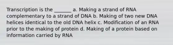 Transcription is the _______ a. Making a strand of RNA complementary to a strand of DNA b. Making of two new DNA helices identical to the old DNA helix c. Modification of an RNA prior to the making of protein d. Making of a protein based on information carried by RNA