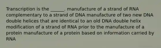 Transcription is the ______. manufacture of a strand of RNA complementary to a strand of DNA manufacture of two new DNA double helices that are identical to an old DNA double helix modification of a strand of RNA prior to the manufacture of a protein manufacture of a protein based on information carried by RNA