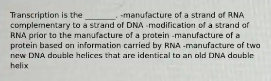 Transcription is the ________. -manufacture of a strand of RNA complementary to a strand of DNA -modification of a strand of RNA prior to the manufacture of a protein -manufacture of a protein based on information carried by RNA -manufacture of two new DNA double helices that are identical to an old DNA double helix