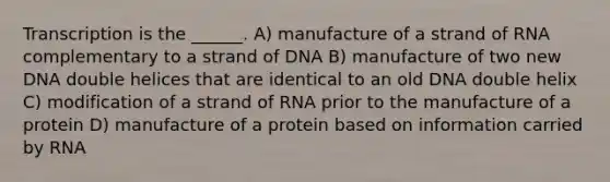 Transcription is the ______. A) manufacture of a strand of RNA complementary to a strand of DNA B) manufacture of two new DNA double helices that are identical to an old DNA double helix C) modification of a strand of RNA prior to the manufacture of a protein D) manufacture of a protein based on information carried by RNA