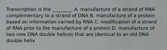 Transcription is the ________. A. manufacture of a strand of RNA complementary to a strand of DNA B. manufacture of a protein based on information carried by RNA C. modification of a strand of RNA prior to the manufacture of a protein D. manufacture of two new DNA double helices that are identical to an old DNA double helix