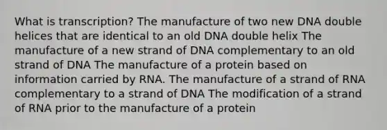 What is transcription? The manufacture of two new DNA double helices that are identical to an old DNA double helix The manufacture of a new strand of DNA complementary to an old strand of DNA The manufacture of a protein based on information carried by RNA. The manufacture of a strand of RNA complementary to a strand of DNA The modification of a strand of RNA prior to the manufacture of a protein