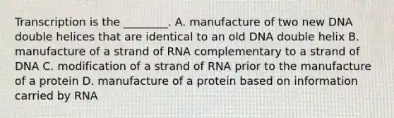 Transcription is the ________. A. manufacture of two new DNA double helices that are identical to an old DNA double helix B. manufacture of a strand of RNA complementary to a strand of DNA C. modification of a strand of RNA prior to the manufacture of a protein D. manufacture of a protein based on information carried by RNA