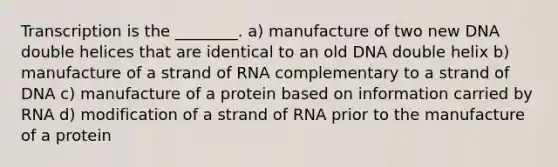 Transcription is the ________. a) manufacture of two new DNA double helices that are identical to an old DNA double helix b) manufacture of a strand of RNA complementary to a strand of DNA c) manufacture of a protein based on information carried by RNA d) modification of a strand of RNA prior to the manufacture of a protein