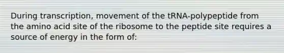 During transcription, movement of the tRNA-polypeptide from the amino acid site of the ribosome to the peptide site requires a source of energy in the form of: