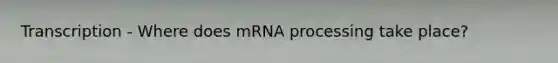 Transcription - Where does mRNA processing take place?