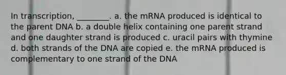 In transcription, ________. a. the mRNA produced is identical to the parent DNA b. a double helix containing one parent strand and one daughter strand is produced c. uracil pairs with thymine d. both strands of the DNA are copied e. the mRNA produced is complementary to one strand of the DNA