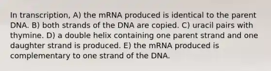 In transcription, A) the mRNA produced is identical to the parent DNA. B) both strands of the DNA are copied. C) uracil pairs with thymine. D) a double helix containing one parent strand and one daughter strand is produced. E) the mRNA produced is complementary to one strand of the DNA.