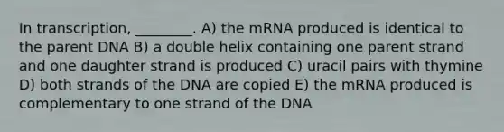 In transcription, ________. A) the mRNA produced is identical to the parent DNA B) a double helix containing one parent strand and one daughter strand is produced C) uracil pairs with thymine D) both strands of the DNA are copied E) the mRNA produced is complementary to one strand of the DNA